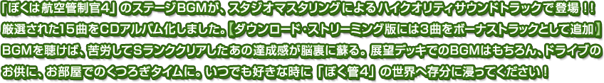 「ぼくは航空管制官4」のステージBGMが、スタジオマスタリングによるハイクオリティサウンドトラックで登場！！厳選された15曲をCDアルバム化しました。【ダウンロード・ストリーミング版には3曲をボーナストラックとして追加】BGMを聴けば、苦労してSランククリアしたあの達成感が脳裏に蘇る。展望デッキでのBGMはもちろん、ドライブのお供に、お部屋でのくつろぎタイムに。いつでも好きな時に「ぼく管4」の世界へ存分に浸ってください！