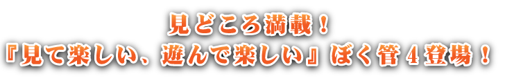 見どころ満載！『見て楽しい、遊んで楽しい』ぼく管4登場！