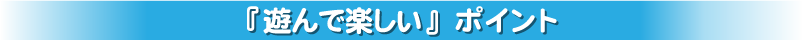 『遊んで楽しい』ポイント