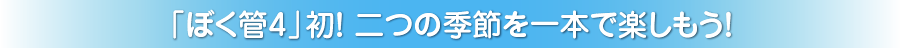 「ぼく管4」初！二つの季節を一本で楽しもう！