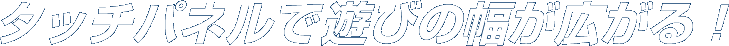 タッチパネルで遊びの幅が広がる！