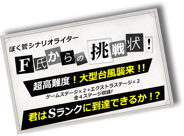 ぼく管シナリオライター・F氏からの挑戦状！“超”高難度！大型台風襲来！！ゲームステージ×２+エクストラステージ×２全４ステージ収録！君はSランクに到達できるか！？