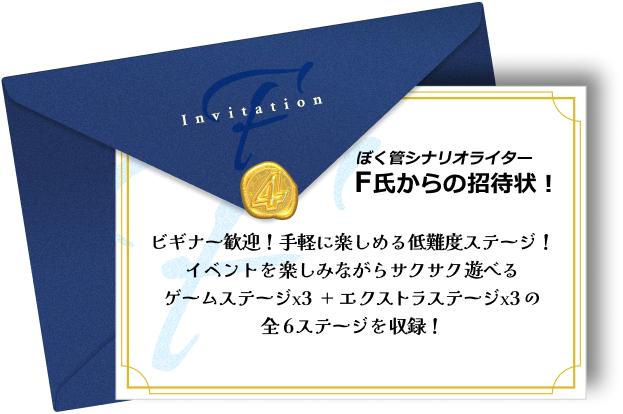 ぼく管シナリオライター・F氏からの招待状!ビギナー歓迎!手軽に楽しめる低難度ステージ!イベントを楽しみながらサクサク遊べるゲームステージx3+エクストラステージx3の全6ステージを収録!