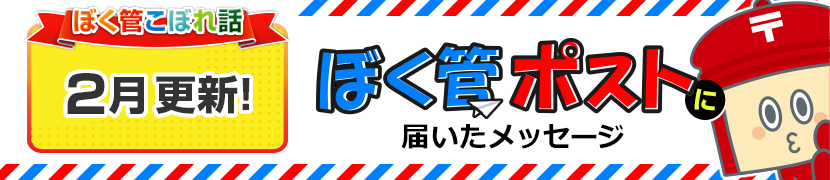 ぼく管こぼれ話2月更新「ぼく管ポストに届いたメッセージ」