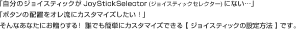 「自分のジョイスティックがジョイスティックセレクターにない…」「ボタンの配置をオレ流にカスタマイズしたい！」そんなあなたにお贈りする！誰でも簡単にカスタマイズできる【ジョイスティックの設定方法】です。