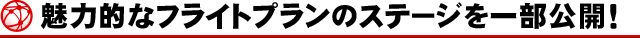 魅力的なフライトプランのステージを一部公開！