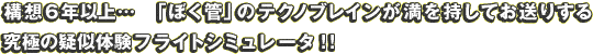 構想6年以上…「ぼく管」のテクノブレインが満を持してお送りする究極の疑似体験フライトシミュレータ！！