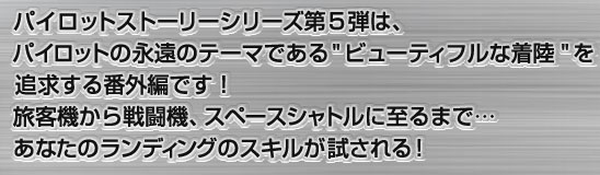 パイロットストーリーシリーズ第5弾は、パイロットの永遠のテーマである”ビューティフルな着陸”を追求する番外編です！旅客機から戦闘機、スペースシャトルに至るまで…あなたのランディングのスキルが試される！