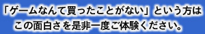 「ゲームなんて買ったことがない」とういう方はこの面白さを是非一度ご体験ください。
