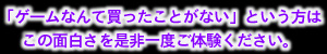 「ゲームなんて買ったことがない」とういう方は
この面白さを是非一度ご体験ください。