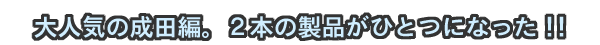 大人気の成田編。2本の製品がひとつになった!!